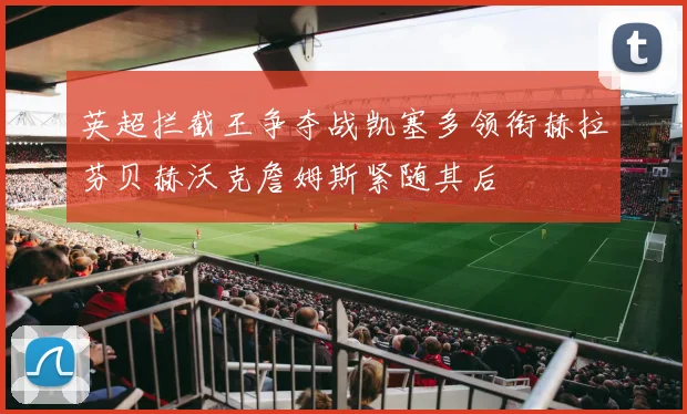英超拦截王争夺战凯塞多领衔赫拉芬贝赫沃克詹姆斯紧随其后