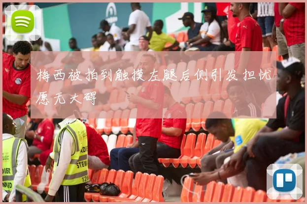 梅西被拍到触摸左腿后侧引发担忧愿无大碍