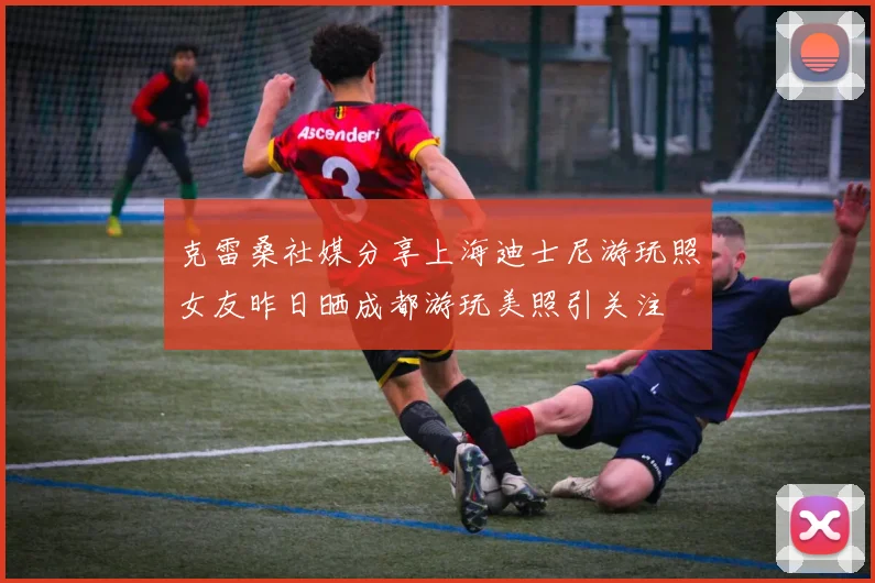 克雷桑社媒分享上海迪士尼游玩照女友昨日晒成都游玩美照引关注
