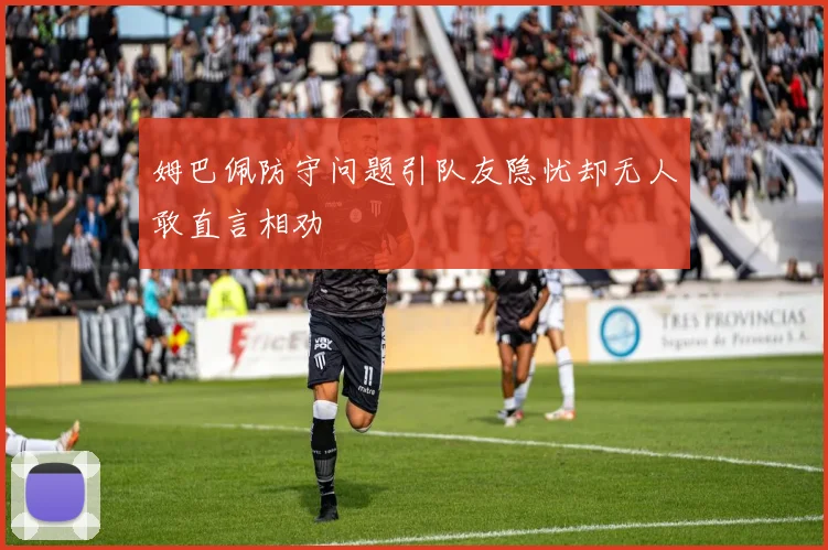 姆巴佩防守问题引队友隐忧却无人敢直言相劝