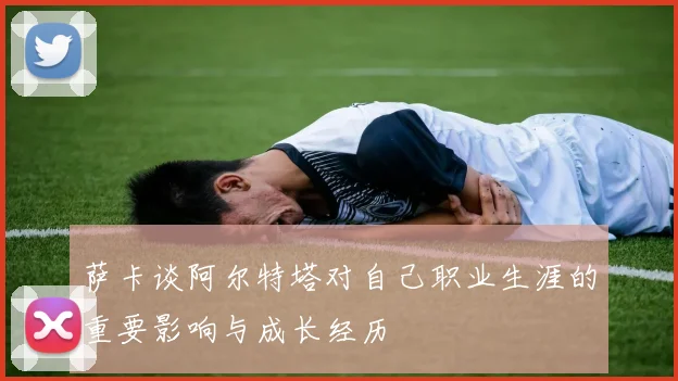 萨卡谈阿尔特塔对自己职业生涯的重要影响与成长经历