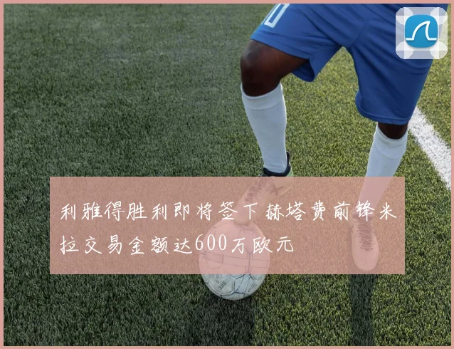 利雅得胜利即将签下赫塔费前锋米拉交易金额达600万欧元