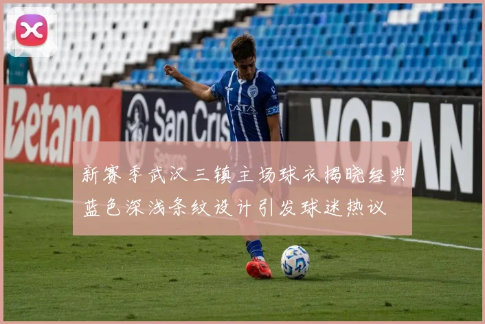新赛季武汉三镇主场球衣揭晓经典蓝色深浅条纹设计引发球迷热议