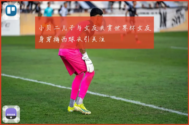 小贝二儿子与女友共赏世界杯女友身穿梅西球衣引关注