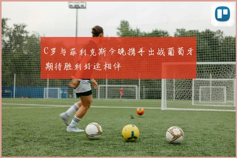 C罗与菲利克斯今晚携手出战葡萄牙期待胜利好运相伴