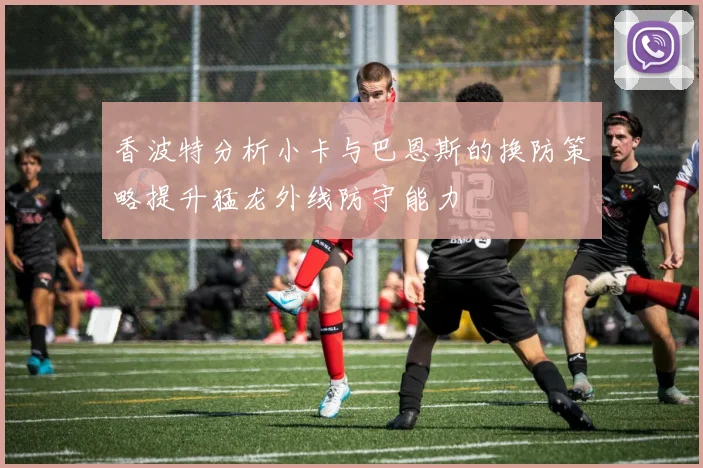 香波特分析小卡与巴恩斯的换防策略提升猛龙外线防守能力