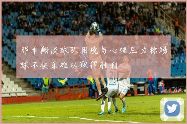 邓卓翔谈球队困境与心理压力称踢球不快乐难以取得胜利