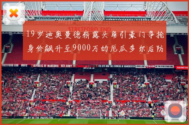 19岁迪奥曼德崭露头角引豪门争抢身价飙升至9000万的厄瓜多尔后防新星