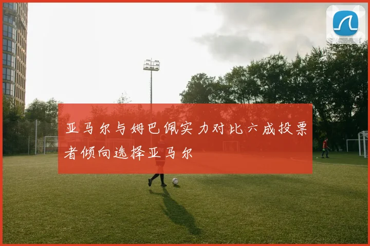 亚马尔与姆巴佩实力对比六成投票者倾向选择亚马尔