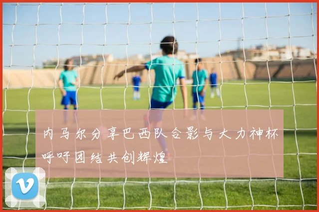 内马尔分享巴西队合影与大力神杯呼吁团结共创辉煌